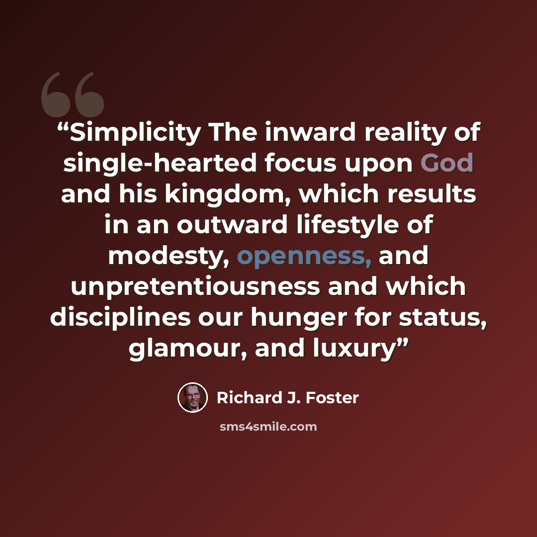 “Simplicity The inward reality of single-hearted focus upon God and his kingdom, which results in an outward lifestyle of modesty, openness, and unpretentiousness and which disciplines our hunger for status, glamour, and luxury” quote by Richard J. Foster
