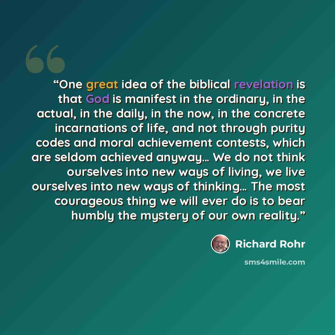 “One great idea of the biblical revelation is that God is manifest in the ordinary, in the actual, in the daily, in the now, in the concrete incarnations of life, and not through purity codes and moral achievement contests, which are seldom achieved anyway… We do not think ourselves into new ways…” quote by Richard Rohr