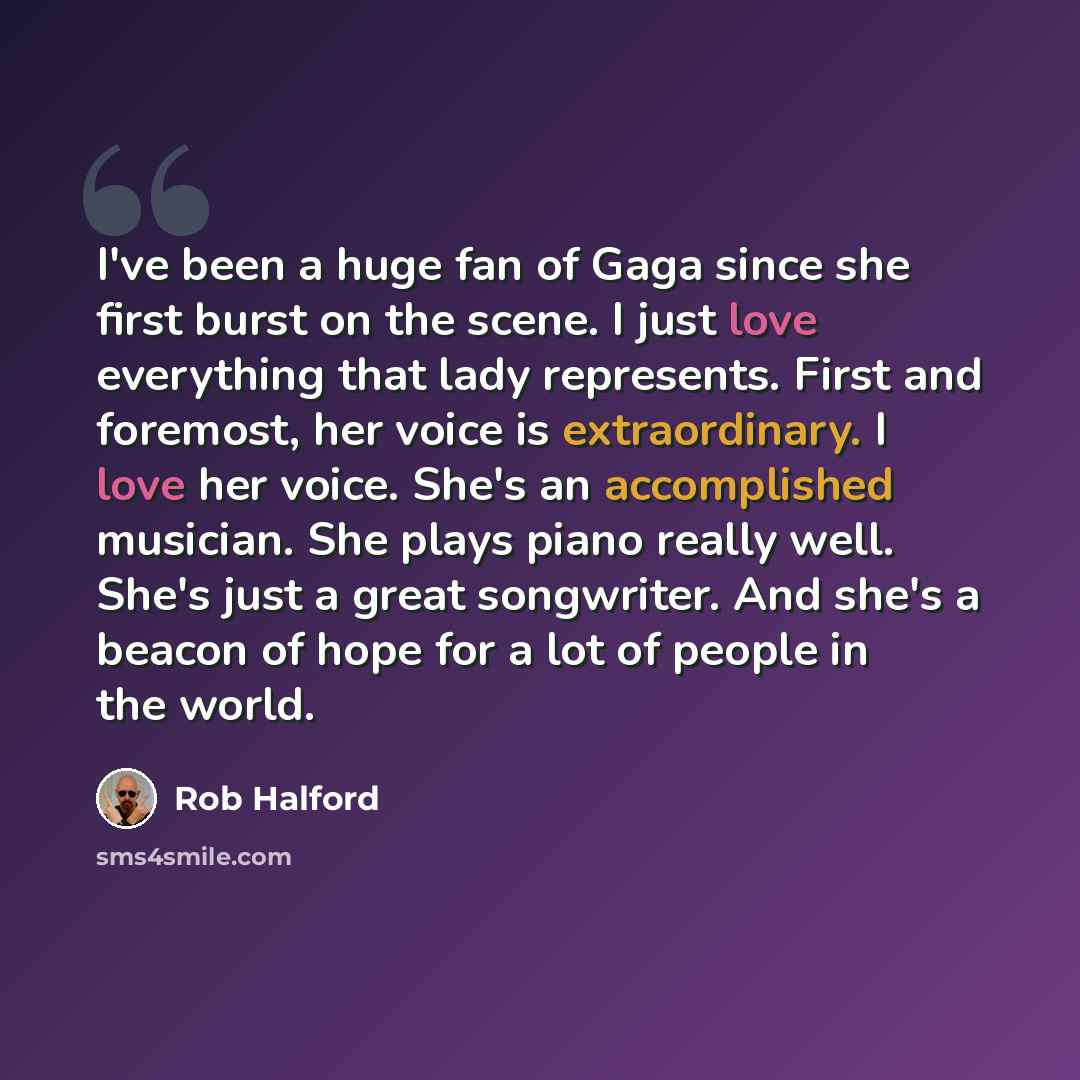 “I've been a huge fan of Gaga since she first burst on the scene. I just love everything that lady represents. First and foremost, her voice is extraordinary. I love her voice. She's an accomplished musician. She plays piano really well. She's just a great songwriter. And she's a beacon of hope for…” quote by Rob Halford