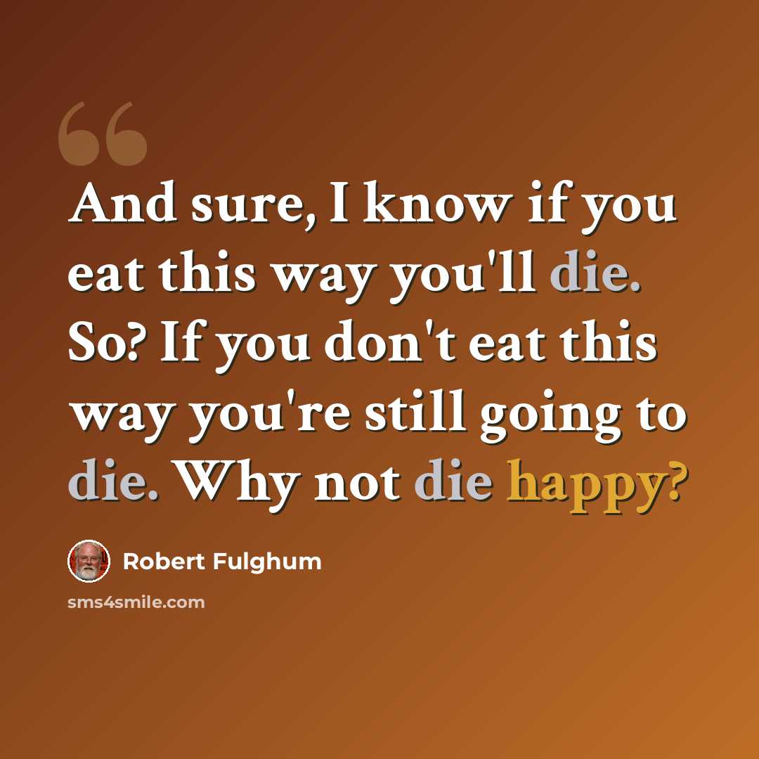 “And sure, I know if you eat this way you'll die. So? If you don't eat this way you're still going to die. Why not die happy?” quote by Robert Fulghum