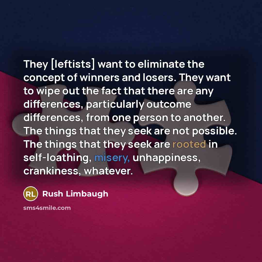 “They [leftists] want to eliminate the concept of winners and losers. They want to wipe out the fact that there are any differences, particularly outcome differences, from one person to another. The things that they seek are not possible. The things that they seek are rooted in self-loathing…” quote by Rush Limbaugh