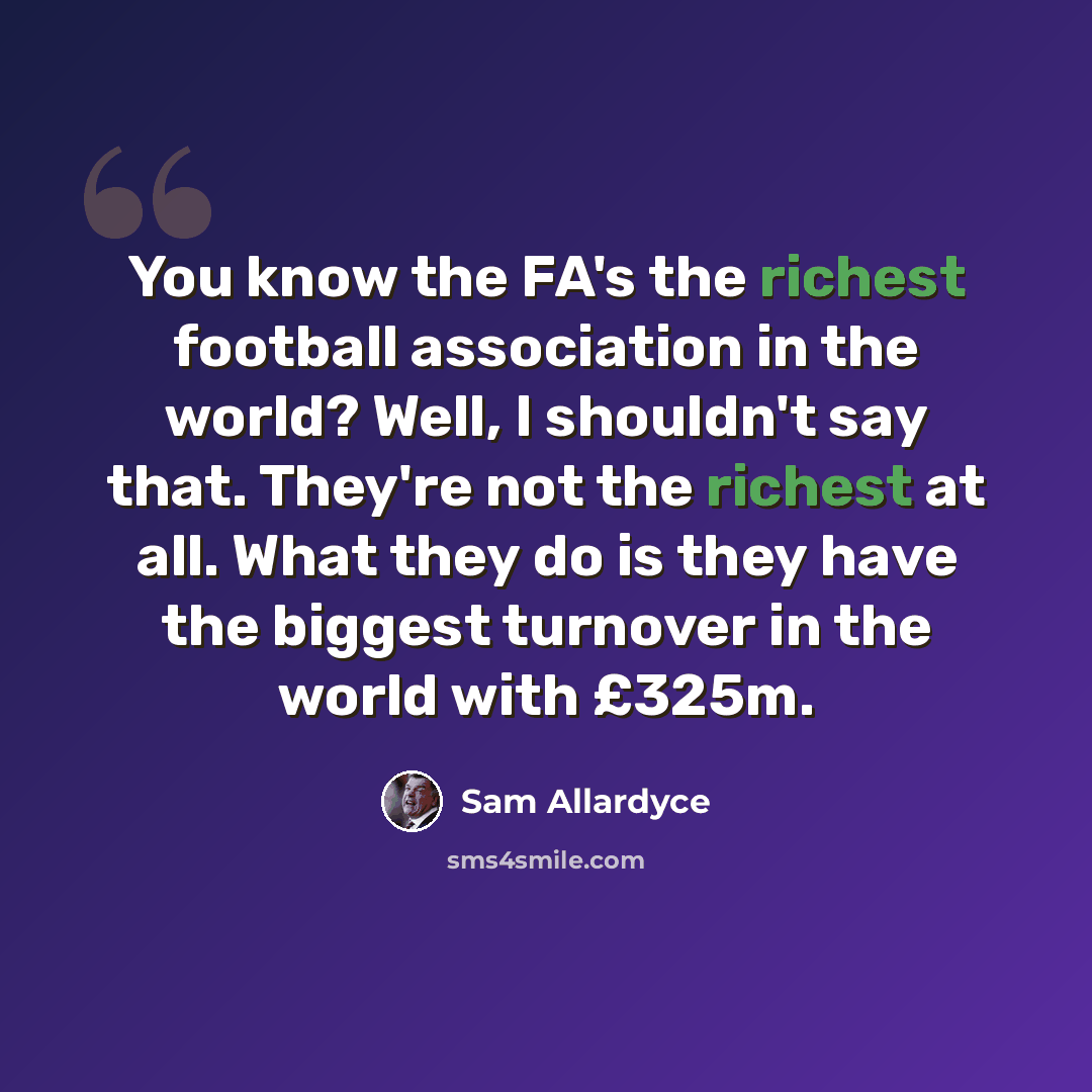 “You know the FA's the richest football association in the world? Well, I shouldn't say that. They're not the richest at all. What they do is they have the biggest turnover in the world with £325m.” quote by Sam Allardyce