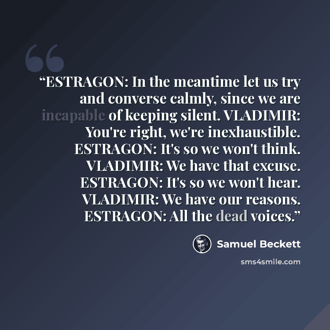 “ESTRAGON: In the meantime let us try and converse calmly, since we are incapable of keeping silent. VLADIMIR: You're right, we're inexhaustible. ESTRAGON: It's so we won't think. VLADIMIR: We have that excuse. ESTRAGON: It's so we won't hear. VLADIMIR: We have our reasons. ESTRAGON: All the dead…” quote by Samuel Beckett