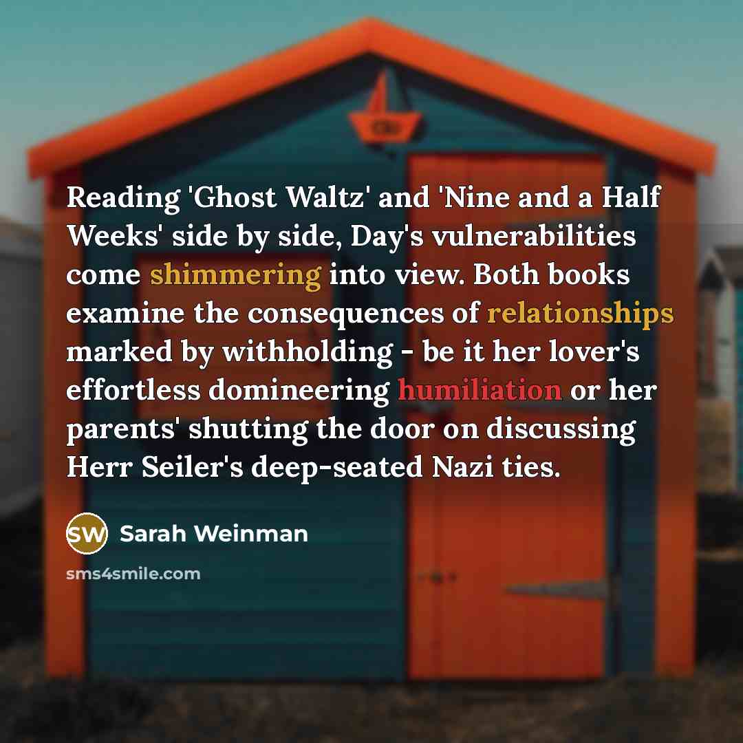 “Reading 'Ghost Waltz' and 'Nine and a Half Weeks' side by side, Day's vulnerabilities come shimmering into view. Both books examine the consequences of relationships marked by withholding - be it her lover's effortless domineering humiliation or her parents' shutting the door on discussing Herr…” quote by Sarah Weinman