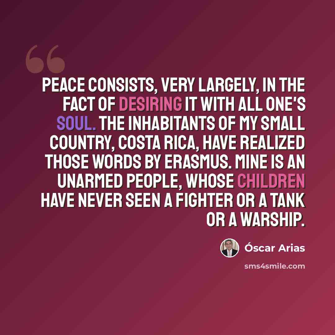 “Peace consists, very largely, in the fact of desiring it with all one's soul. The inhabitants of my small country, Costa Rica, have realized those words by Erasmus. Mine is an unarmed people, whose children have never seen a fighter or a tank or a warship.” quote by Oscar Arias