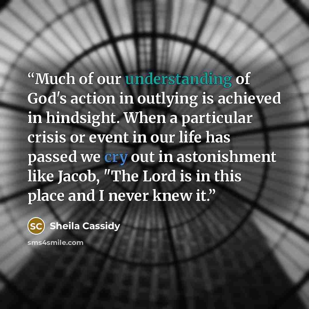 “Much of our understanding of God's action in outlying is achieved in hindsight. When a particular crisis or event in our life has passed we cry out in astonishment like Jacob, "The Lord is in this place and I never knew it.” quote by Sheila Cassidy