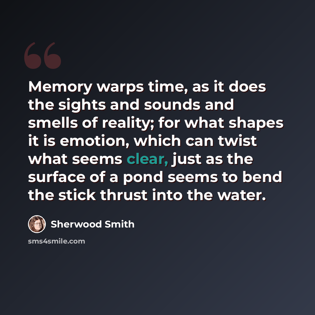 “Memory warps time, as it does the sights and sounds and smells of reality; for what shapes it is emotion, which can twist what seems clear, just as the surface of a pond seems to bend the stick thrust into the water.” quote by Sherwood Smith
