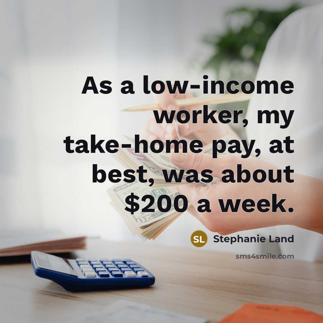 “As a low-income worker, my take-home pay, at best, was about $200 a week.” quote by Stephanie Land