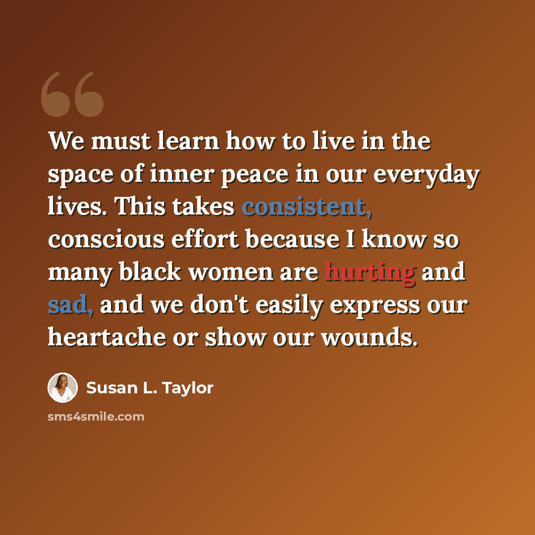 “We must learn how to live in the space of inner peace in our everyday lives. This takes consistent, conscious effort because I know so many black women are hurting and sad, and we don't easily express our heartache or show our wounds.” quote by Susan L. Taylor