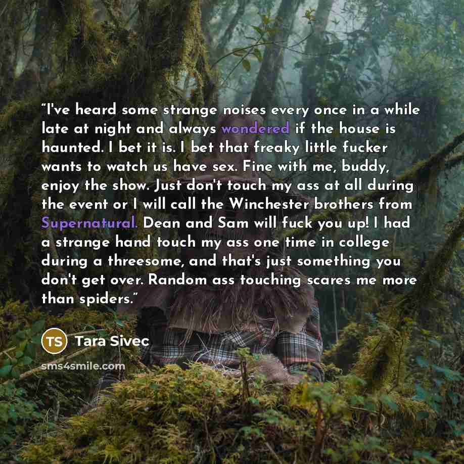 “I've heard some strange noises every once in a while late at night and always wondered if the house is haunted. I bet it is. I bet that freaky little fucker wants to watch us have sex. Fine with me, buddy, enjoy the show. Just don't touch my ass at all during the event or I will call the…” quote by Tara Sivec