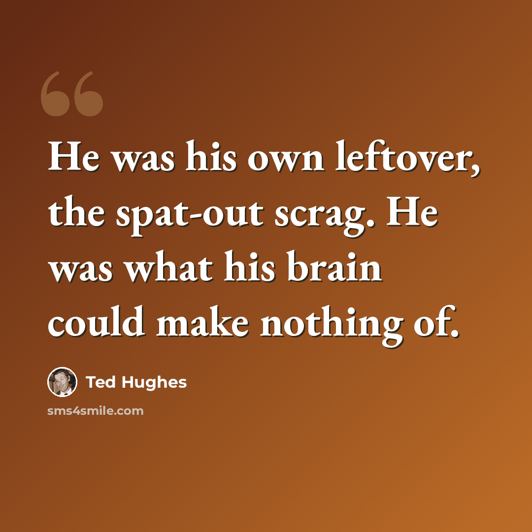 “He was his own leftover, the spat-out scrag. He was what his brain could make nothing of.” quote by Ted Hughes