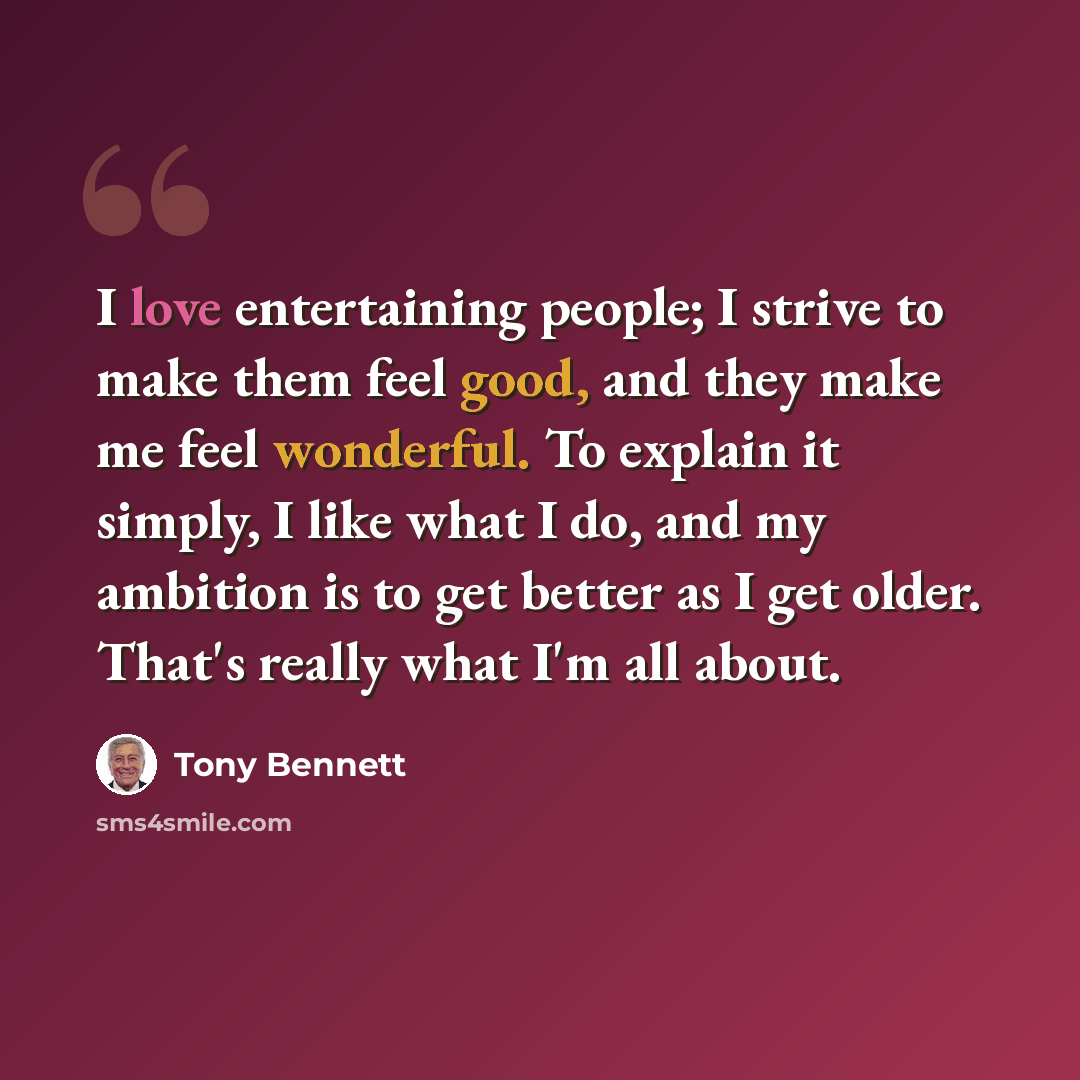 “I love entertaining people; I strive to make them feel good, and they make me feel wonderful. To explain it simply, I like what I do, and my ambition is to get better as I get older. That's really what I'm all about.” quote by Tony Bennett
