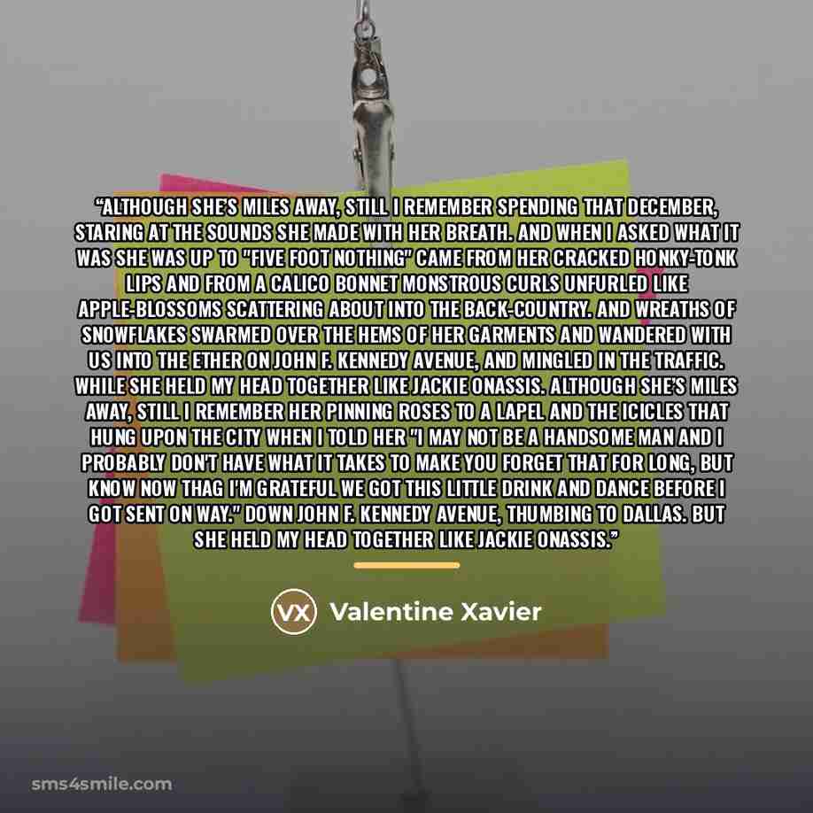 “Although she’s miles away, still I remember spending that December, staring at the sounds she made with her breath. And when I asked what it was she was up to "five foot nothing" came from her cracked honky-tonk lips and from a calico bonnet monstrous curls unfurled like apple-blossoms scattering…” quote by Valentine Xavier