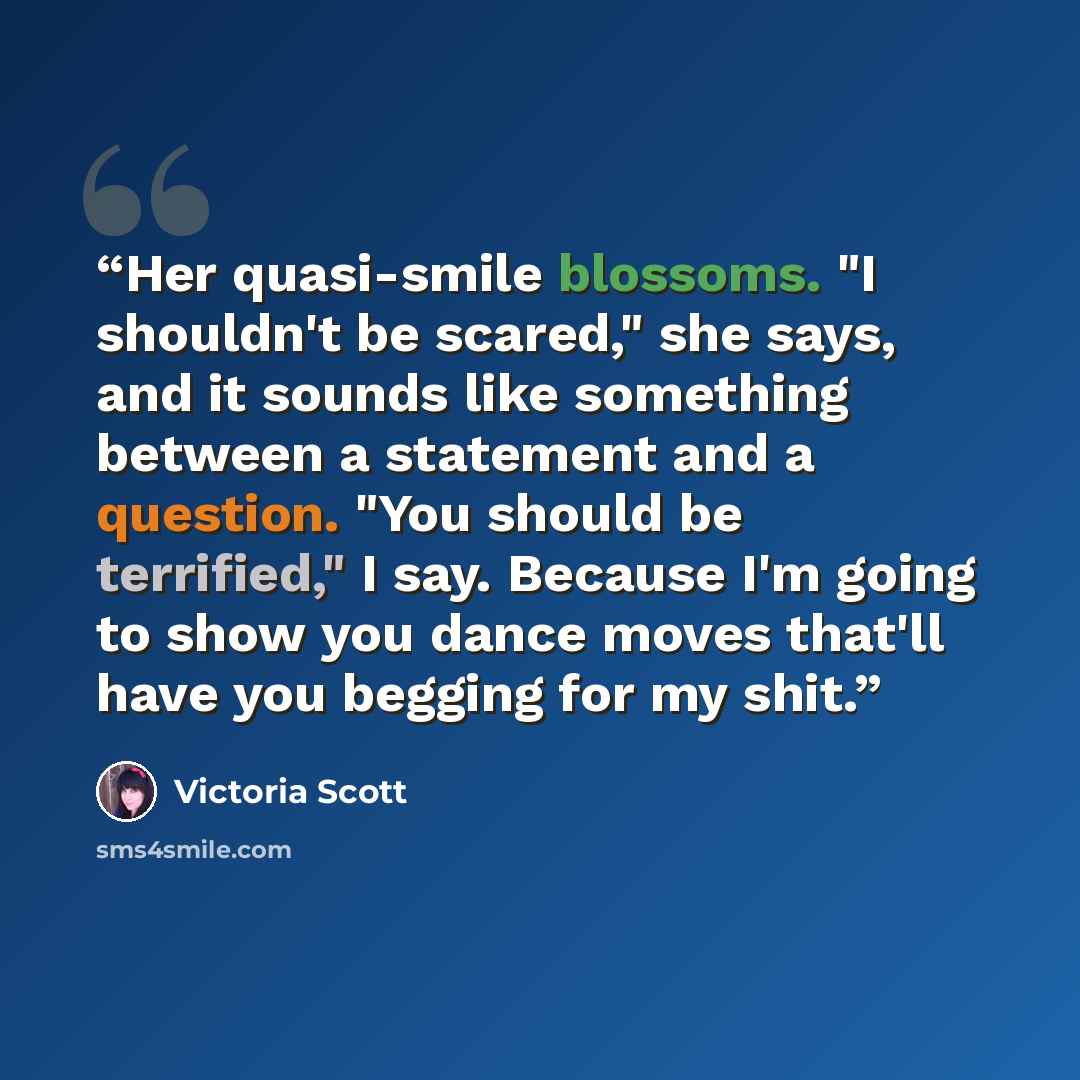 “Her quasi-smile blossoms. "I shouldn't be scared," she says, and it sounds like something between a statement and a question. "You should be terrified," I say. Because I'm going to show you dance moves that'll have you begging for my shit.” quote by Victoria Scott