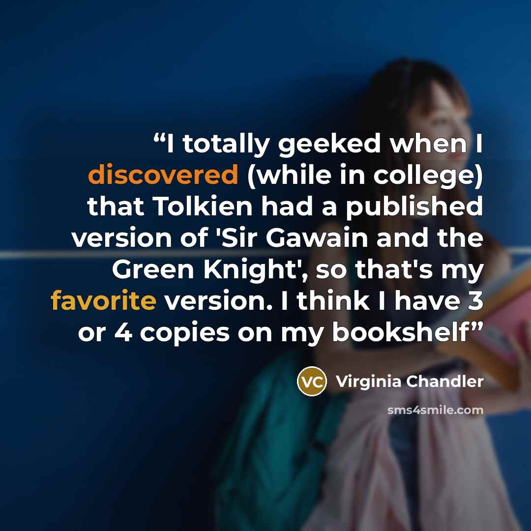 “I totally geeked when I discovered (while in college) that Tolkien had a published version of 'Sir Gawain and the Green Knight', so that's my favorite version. I think I have 3 or 4 copies on my bookshelf” quote by Virginia Chandler