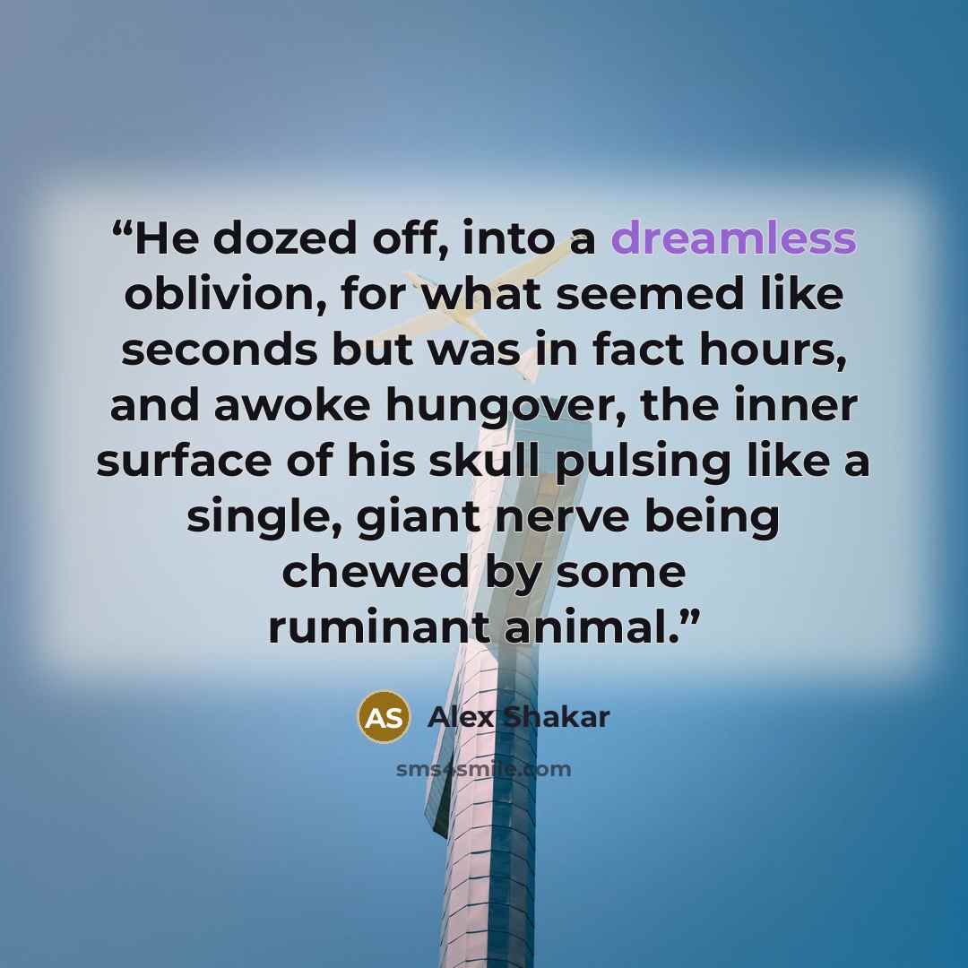 “He dozed off, into a dreamless oblivion, for what seemed like seconds but was in fact hours, and awoke hungover, the inner surface of his skull pulsing like a single, giant nerve being chewed by some ruminant animal.” quote by Alex Shakar