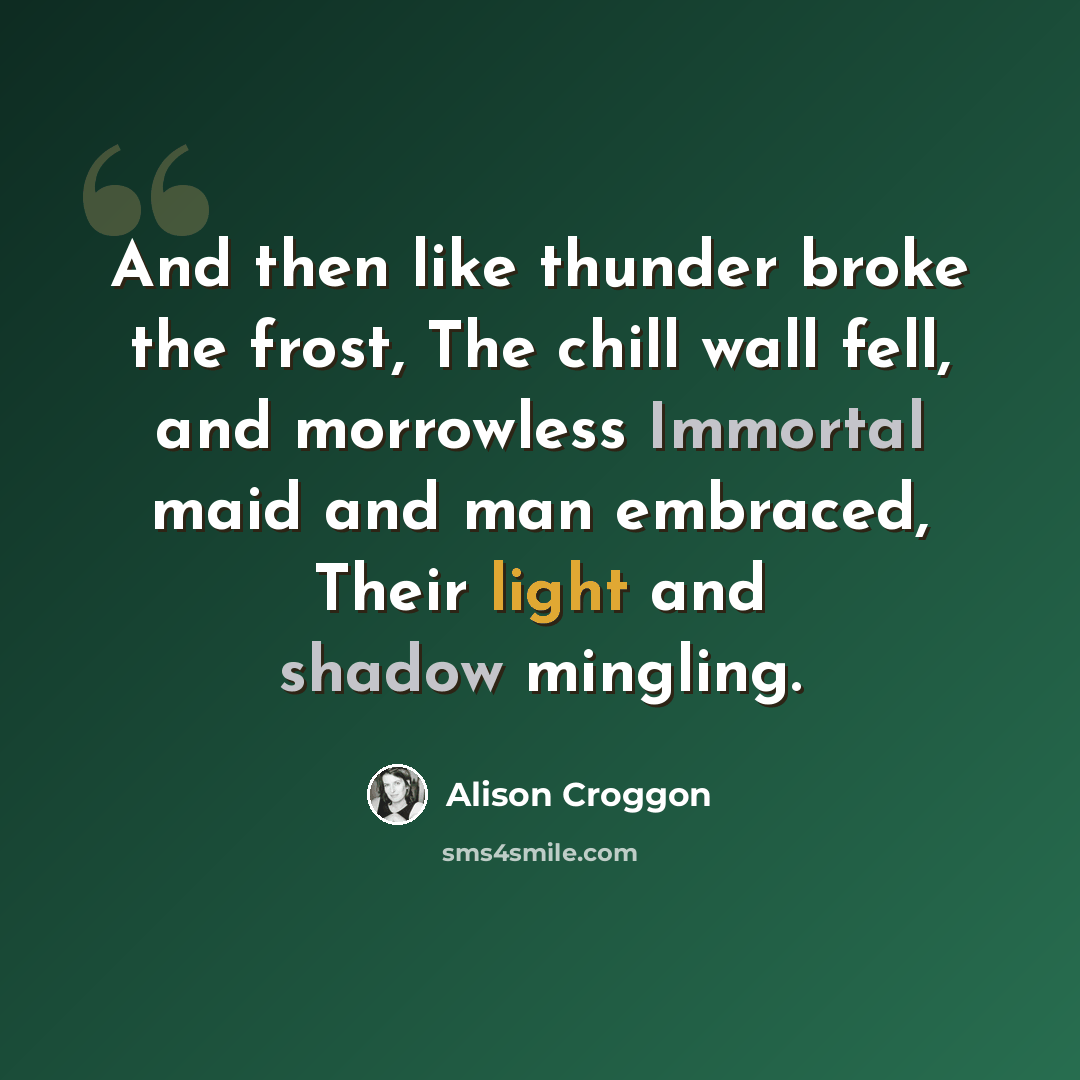 “And then like thunder broke the frost, The chill wall fell, and morrowless Immortal maid and man embraced, Their light and shadow mingling.” quote by Alison Croggon