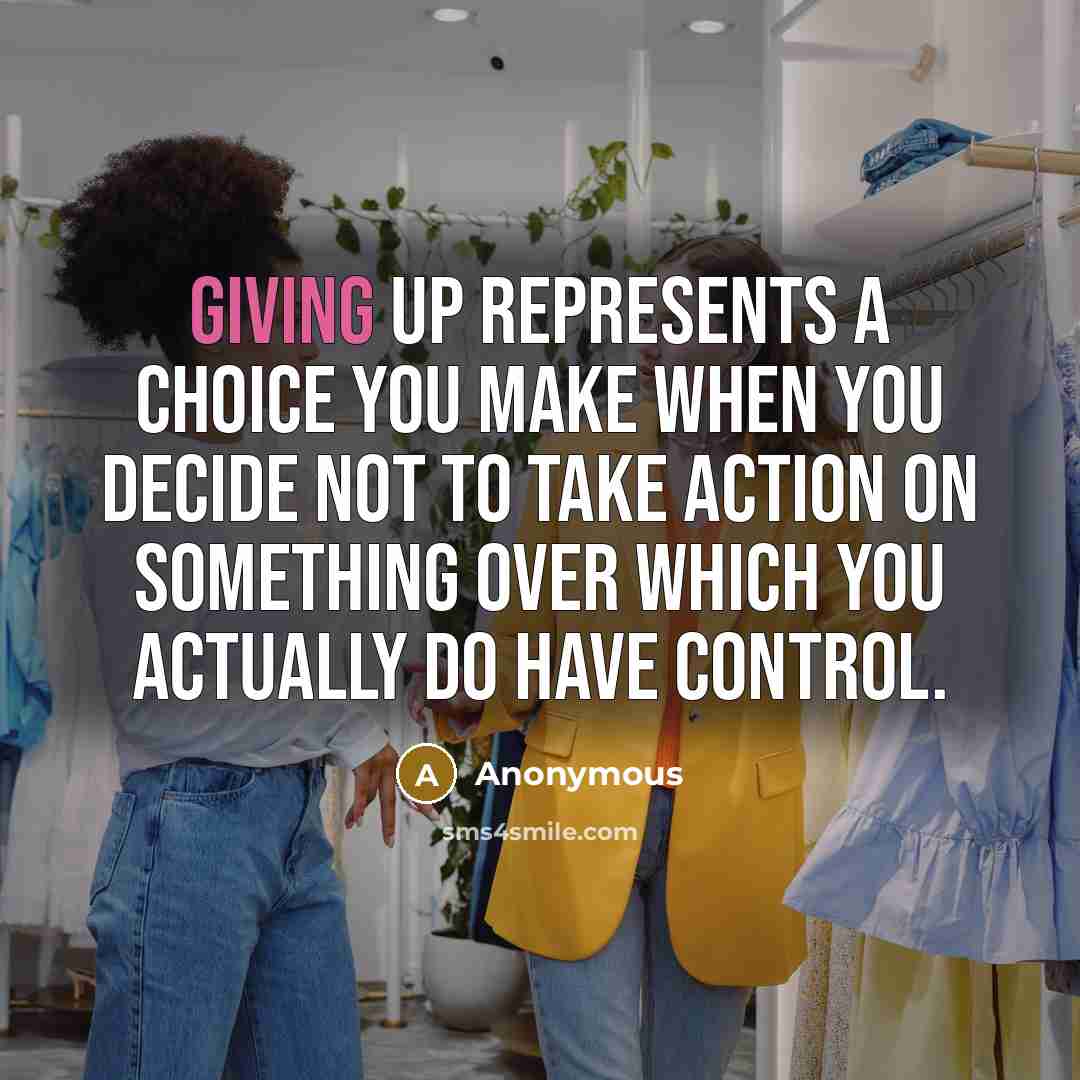 “Giving up represents a choice you make when you decide not to take action on something over which you actually do have control.” quote by Anonymous