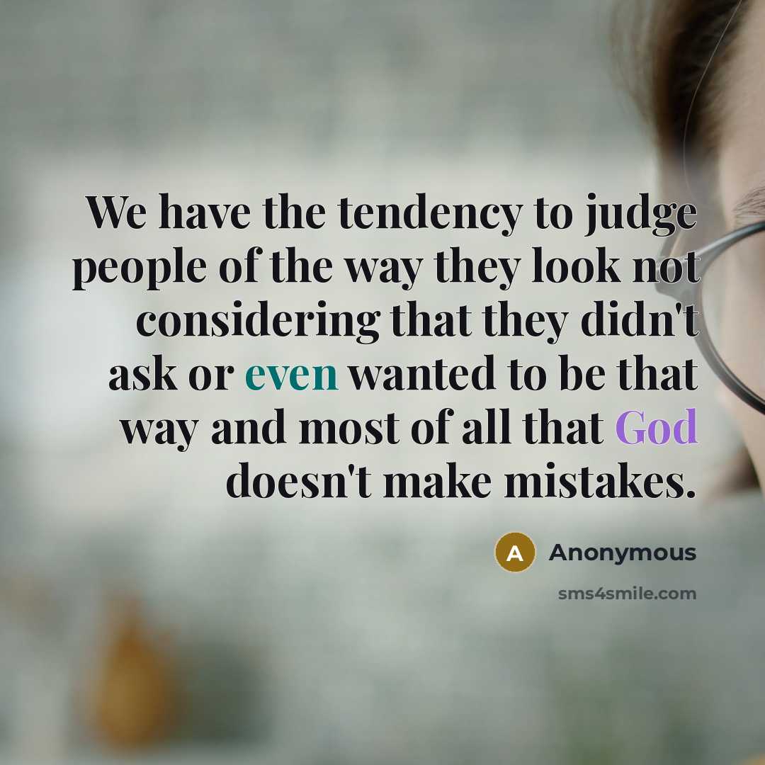 “We have the tendency to judge people of the way they look not considering that they didn't ask or even wanted to be that way and most of all that God doesn't make mistakes.” quote by Anonymous