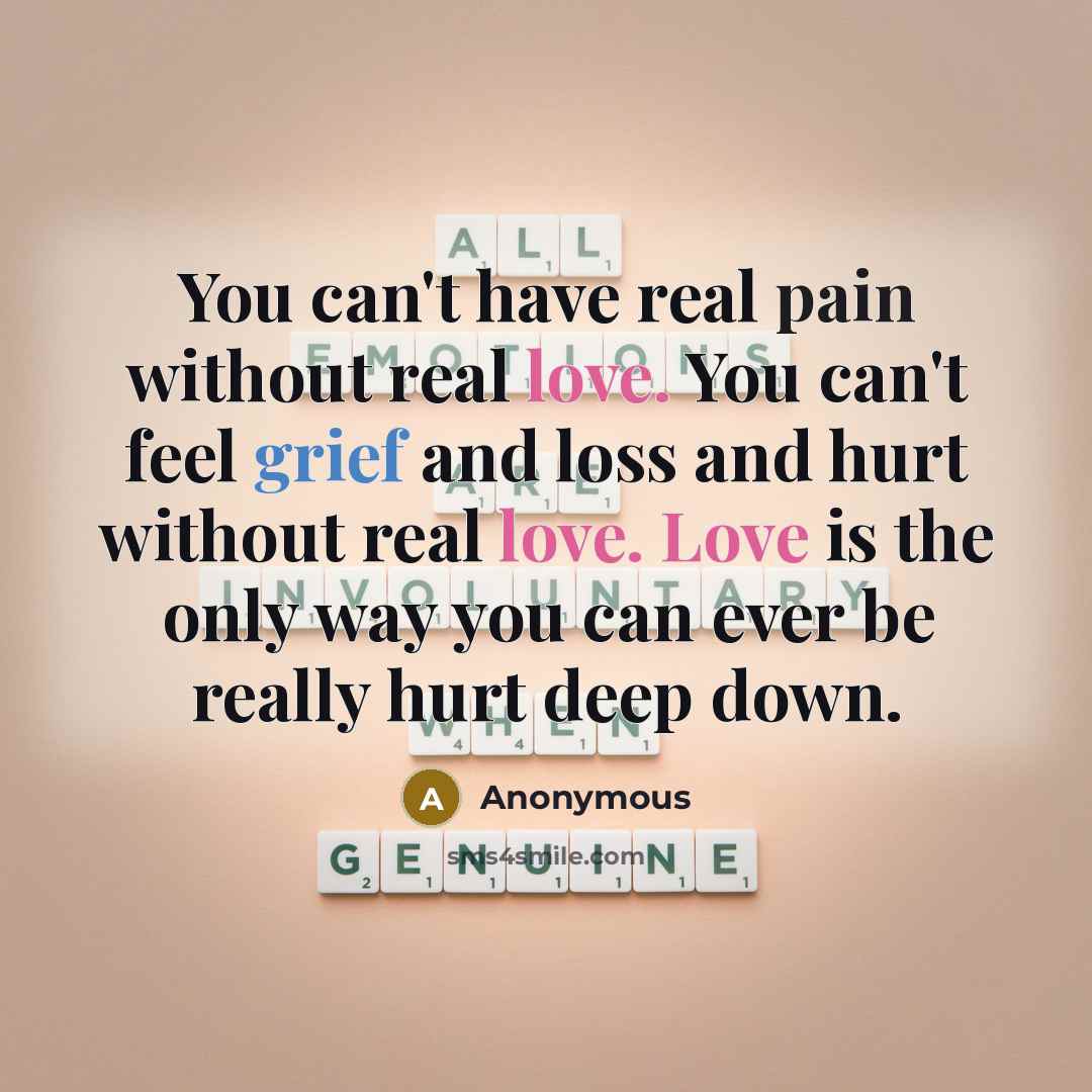 “You can't have real pain without real love. You can't feel grief and loss and hurt without real love. Love is the only way you can ever be really hurt deep down.” quote by Anonymous