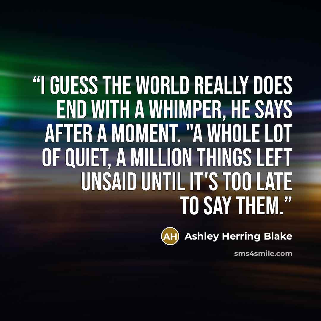 “I guess the world really does end with a whimper, he says after a moment. "A whole lot of quiet, a million things left unsaid until it's too late to say them.” quote by Ashley Herring Blake