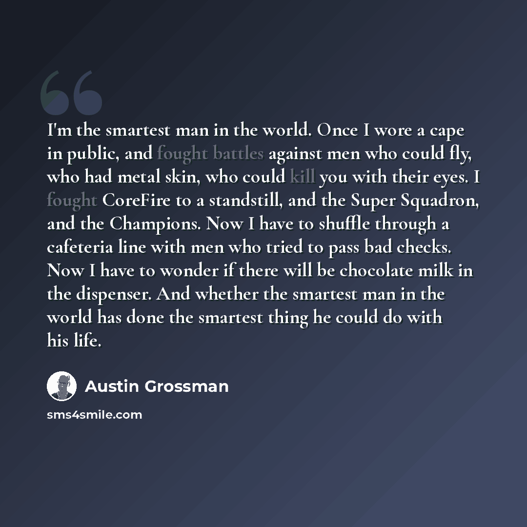 “I'm the smartest man in the world. Once I wore a cape in public, and fought battles against men who could fly, who had metal skin, who could kill you with their eyes. I fought CoreFire to a standstill, and the Super Squadron, and the Champions. Now I have to shuffle through a cafeteria line with…” quote by Austin Grossman