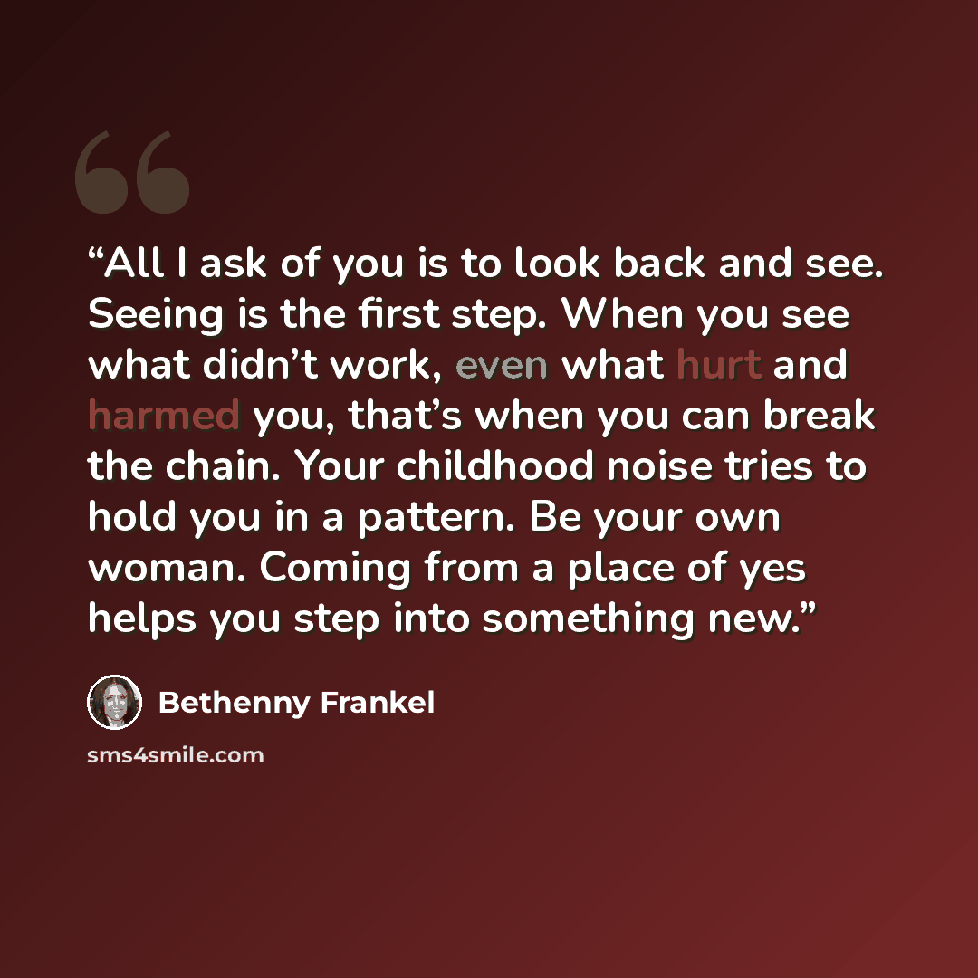 “All I ask of you is to look back and see. Seeing is the first step. When you see what didn’t work, even what hurt and harmed you, that’s when you can break the chain. Your childhood noise tries to hold you in a pattern. Be your own woman. Coming from a place of yes helps you step into something new.” quote by Bethenny Frankel