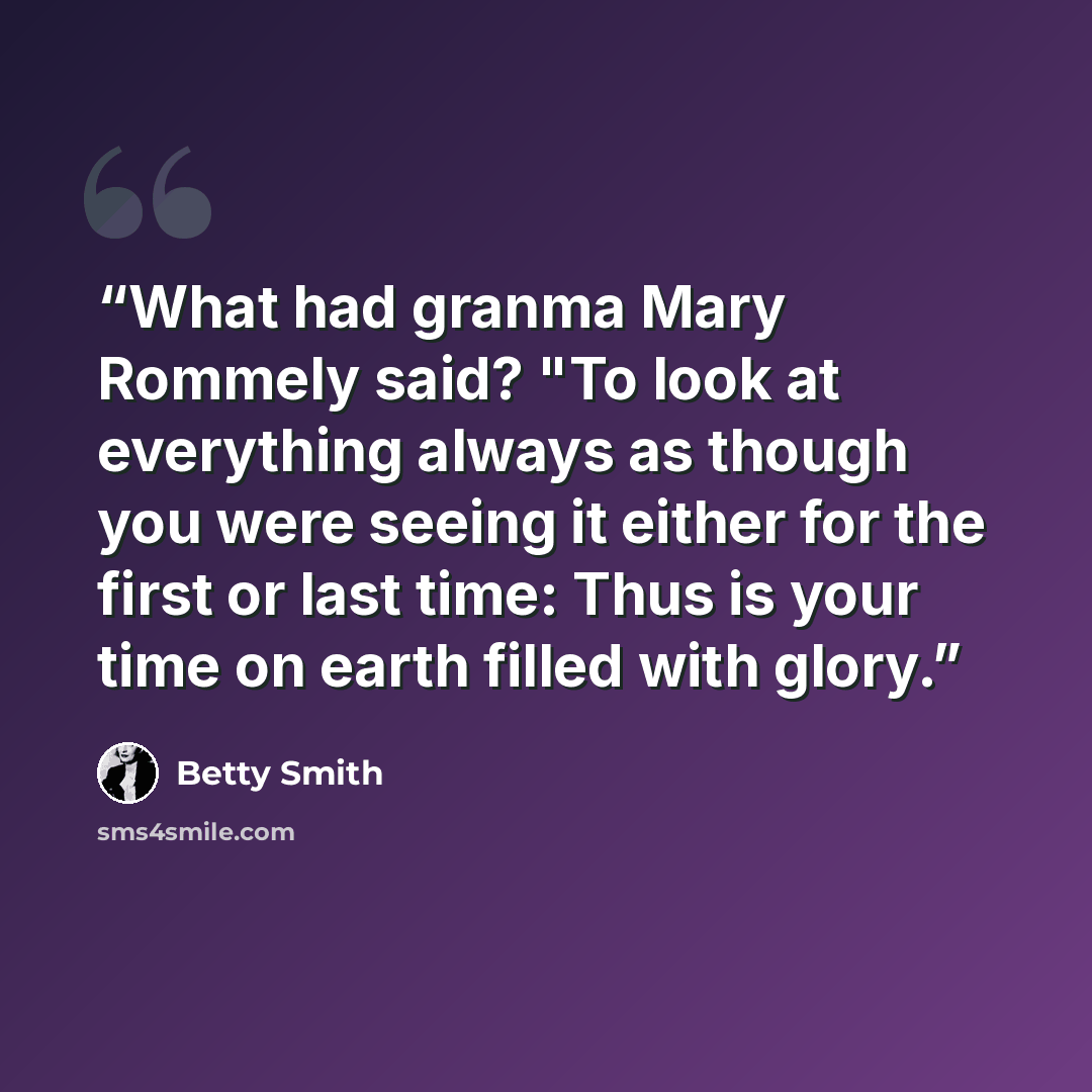 “What had granma Mary Rommely said? "To look at everything always as though you were seeing it either for the first or last time: Thus is your time on earth filled with glory.” quote by Betty Smith