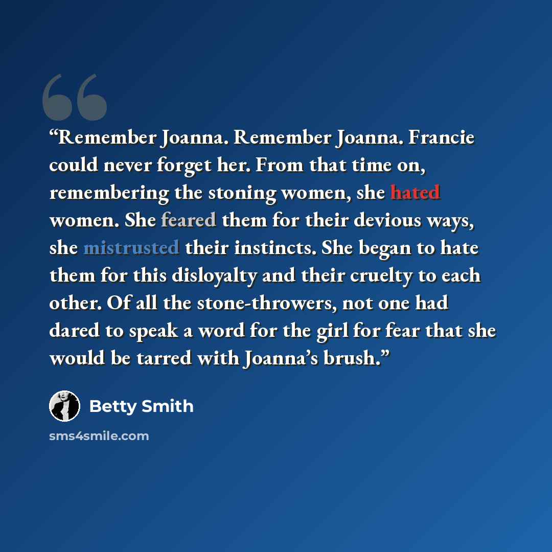 “Remember Joanna. Remember Joanna. Francie could never forget her. From that time on, remembering the stoning women, she hated women. She feared them for their devious ways, she mistrusted their instincts. She began to hate them for this disloyalty and their cruelty to each other. Of all the…” quote by Betty Smith