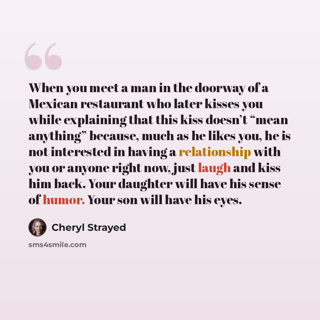 “When you meet a man in the doorway of a Mexican restaurant who later kisses you while explaining that this kiss doesn’t “mean anything” because, much as he likes you, he is not interested in having a relationship with you or anyone right now, just laugh and kiss him back. Your daughter will have…” quote by Cheryl Strayed