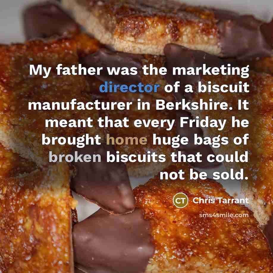 “My father was the marketing director of a biscuit manufacturer in Berkshire. It meant that every Friday he brought home huge bags of broken biscuits that could not be sold.” quote by Chris Tarrant