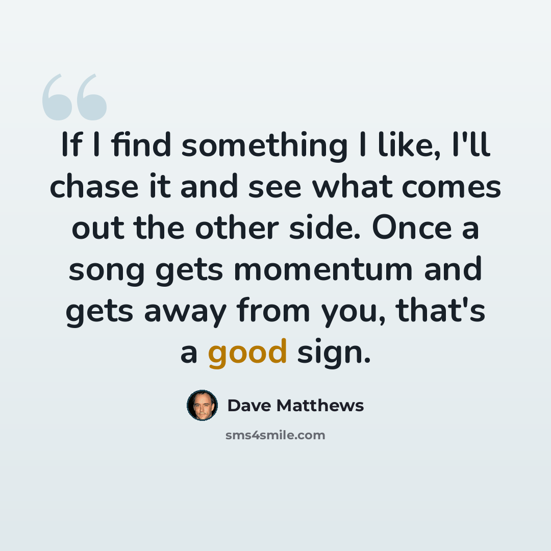“If I find something I like, I'll chase it and see what comes out the other side. Once a song gets momentum and gets away from you, that's a good sign.” quote by Dave Matthews