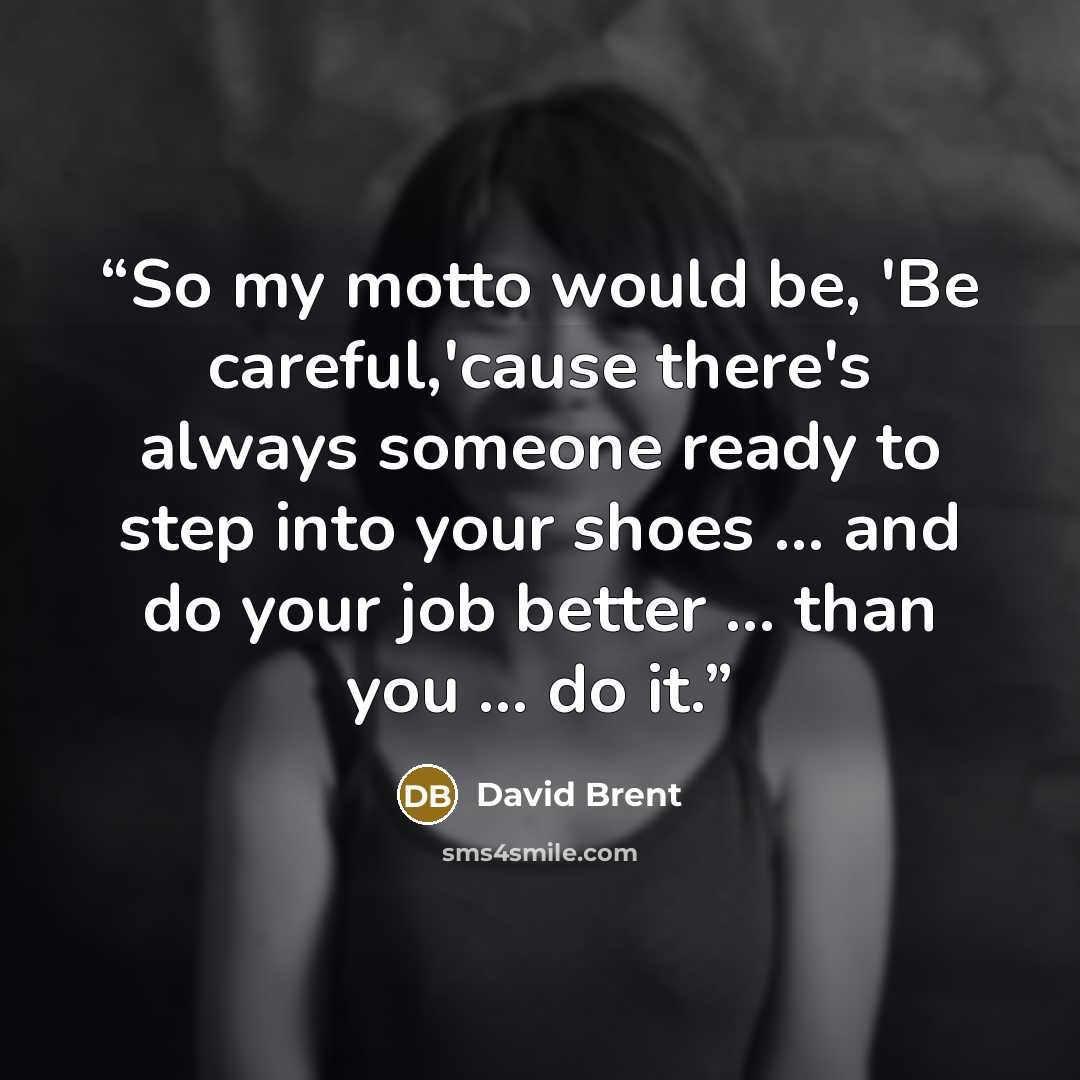 “So my motto would be, 'Be careful,'cause there's always someone ready to step into your shoes ... and do your job better ... than you ... do it.” quote by David Brent