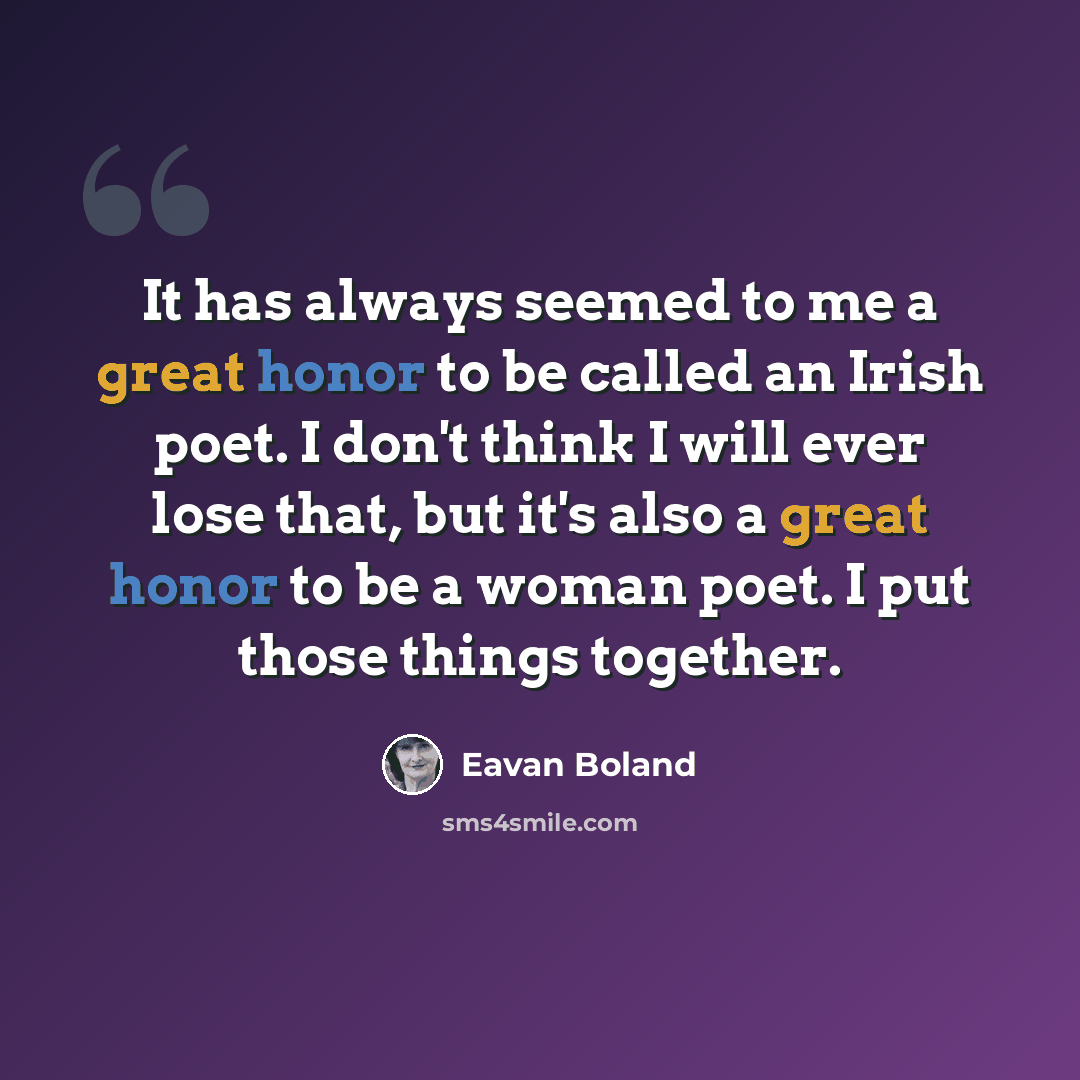 “It has always seemed to me a great honor to be called an Irish poet. I don't think I will ever lose that, but it's also a great honor to be a woman poet. I put those things together.” quote by Eavan Boland