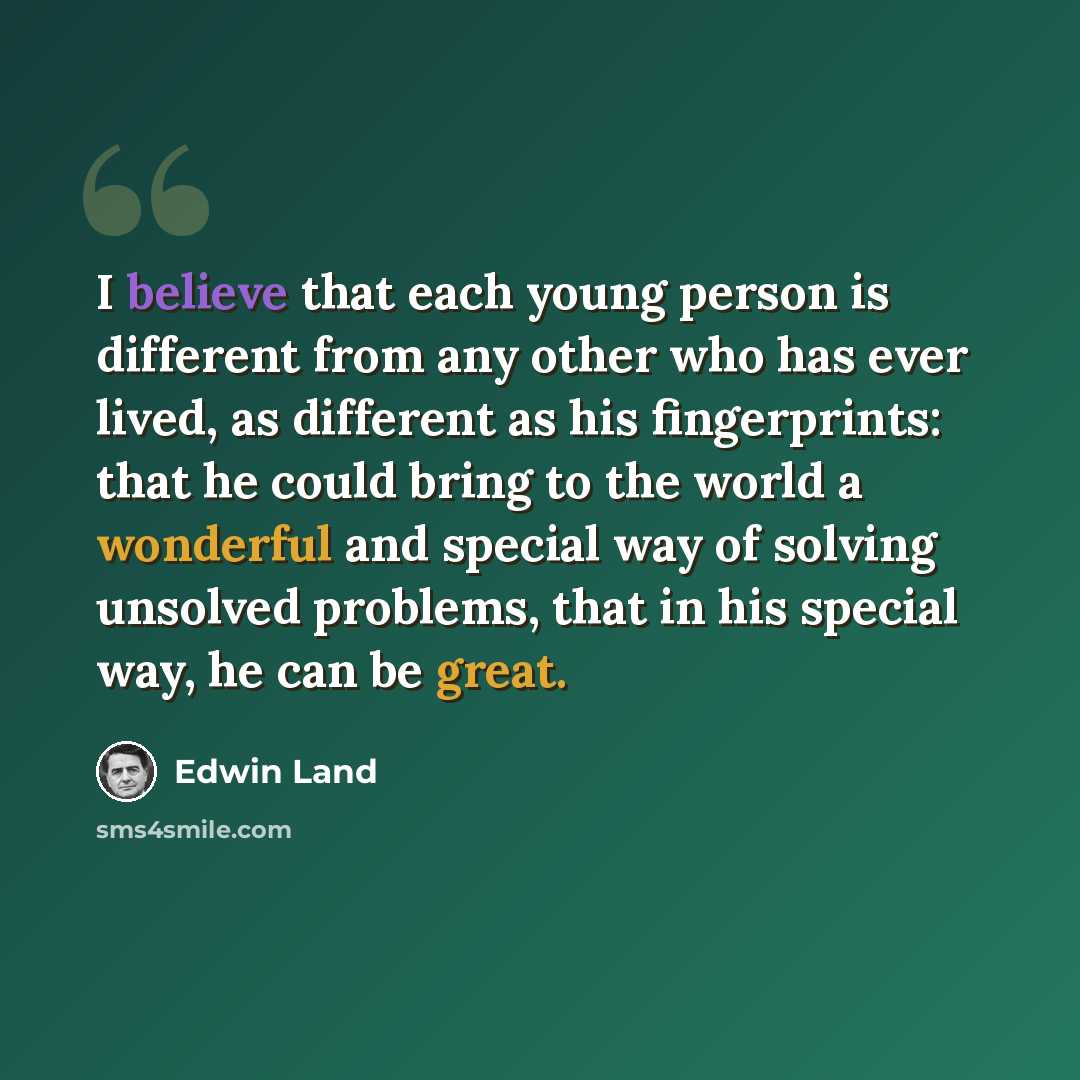 “I believe that each young person is different from any other who has ever lived, as different as his fingerprints: that he could bring to the world a wonderful and special way of solving unsolved problems, that in his special way, he can be great.” quote by Edwin Land