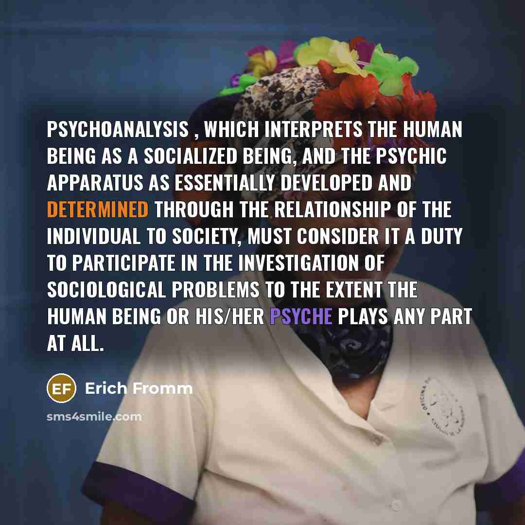 “Psychoanalysis , which interprets the human being as a socialized being, and the psychic apparatus as essentially developed and determined through the relationship of the individual to society, must consider it a duty to participate in the investigation of sociological problems to the extent the…” quote by Erich Fromm