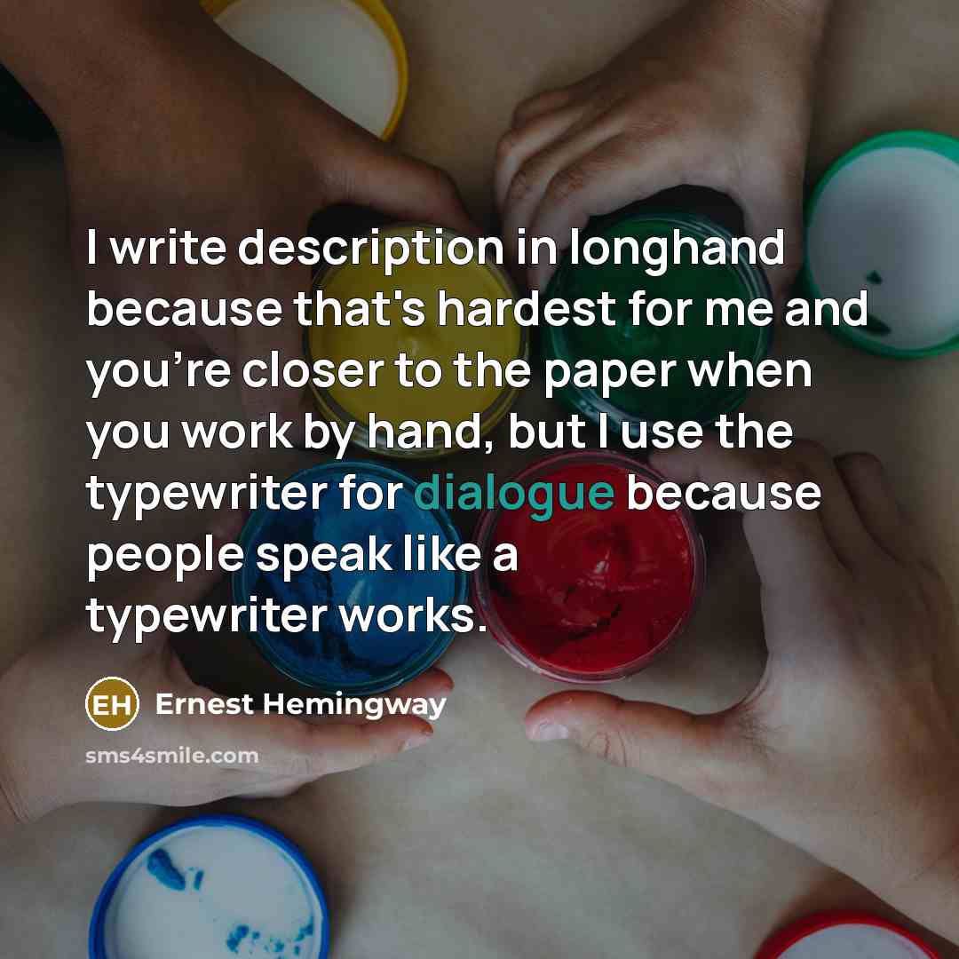 “I write description in longhand because that's hardest for me and you're closer to the paper when you work by hand, but I use the typewriter for dialogue because people speak like a typewriter works.” quote by Ernest Hemingway