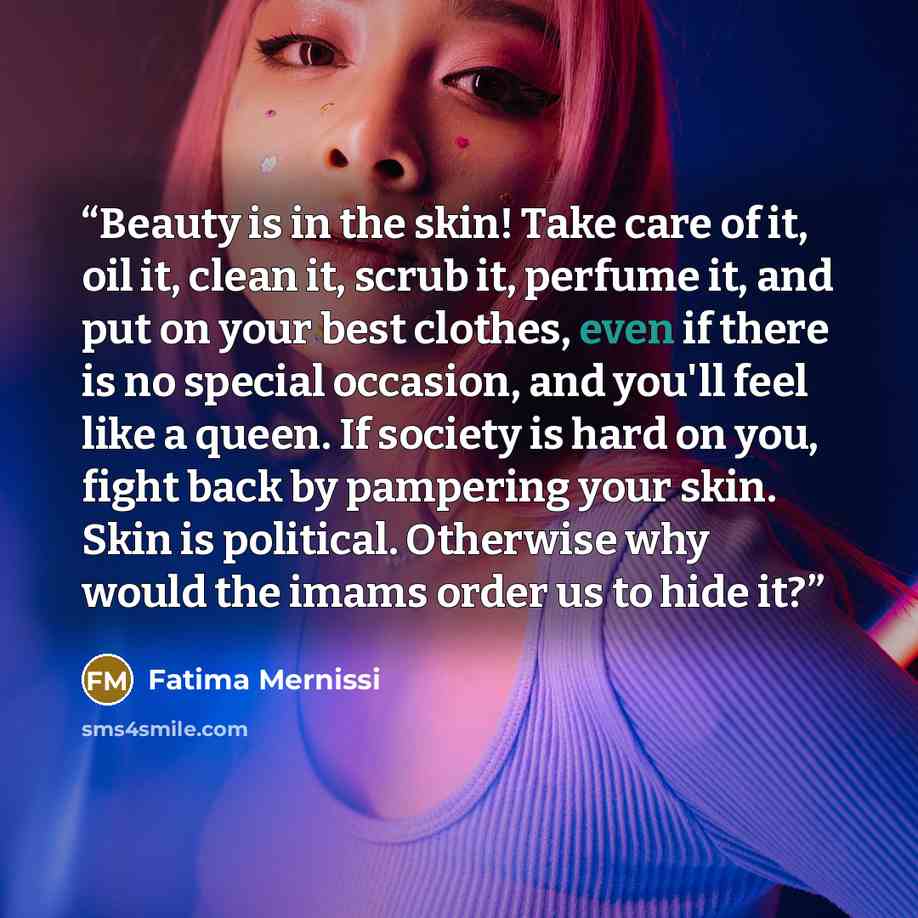 “Beauty is in the skin! Take care of it, oil it, clean it, scrub it, perfume it, and put on your best clothes, even if there is no special occasion, and you'll feel like a queen. If society is hard on you, fight back by pampering your skin. Skin is political. Otherwise why would the imams order us…” quote by Fatima Mernissi