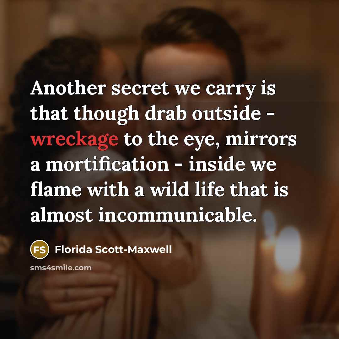 “Another secret we carry is that though drab outside - wreckage to the eye, mirrors a mortification - inside we flame with a wild life that is almost incommunicable.” quote by Florida Scott-Maxwell