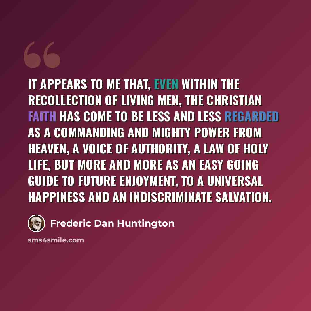 “It appears to me that, even within the recollection of living men, the Christian faith has come to be less and less regarded as a commanding and mighty power from heaven, a voice of authority, a law of holy life, but more and more as an easy going guide to future enjoyment, to a universal…” quote by Frederic Dan Huntington
