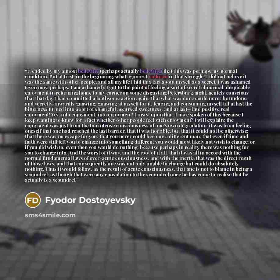 “It ended by my almost believing (perhaps actually believing) that this was perhaps my normal condition. But at first, in the beginning, what agonies I endured in that struggle! I did not believe it was the same with other people, and all my life I hid this fact about myself as a secret. I was…” quote by Fyodor Dostoyevsky