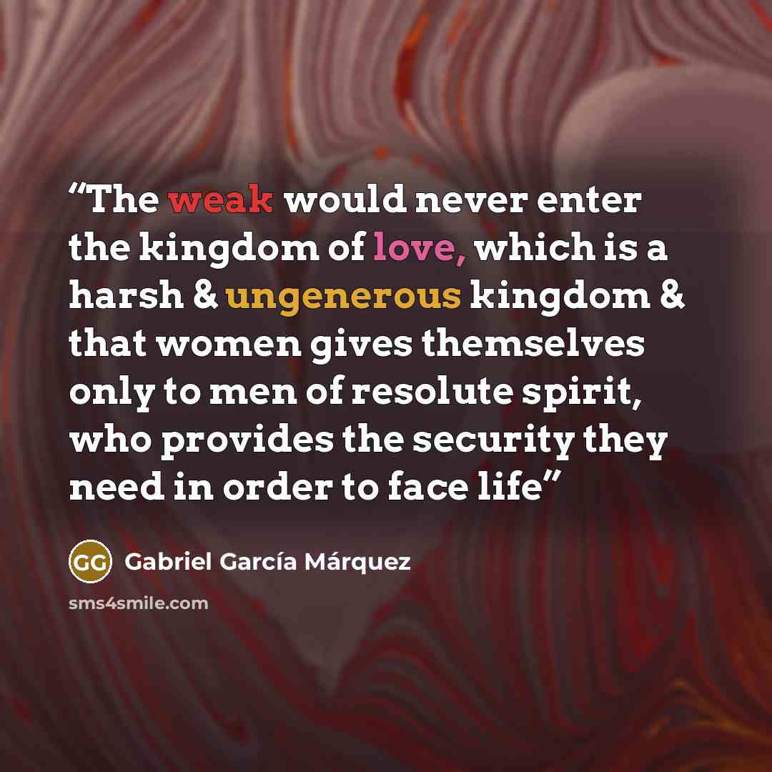 “The weak would never enter the kingdom of love, which is a harsh & ungenerous kingdom & that women gives themselves only to men of resolute spirit, who provides the security they need in order to face life” quote by Gabriel García Márquez