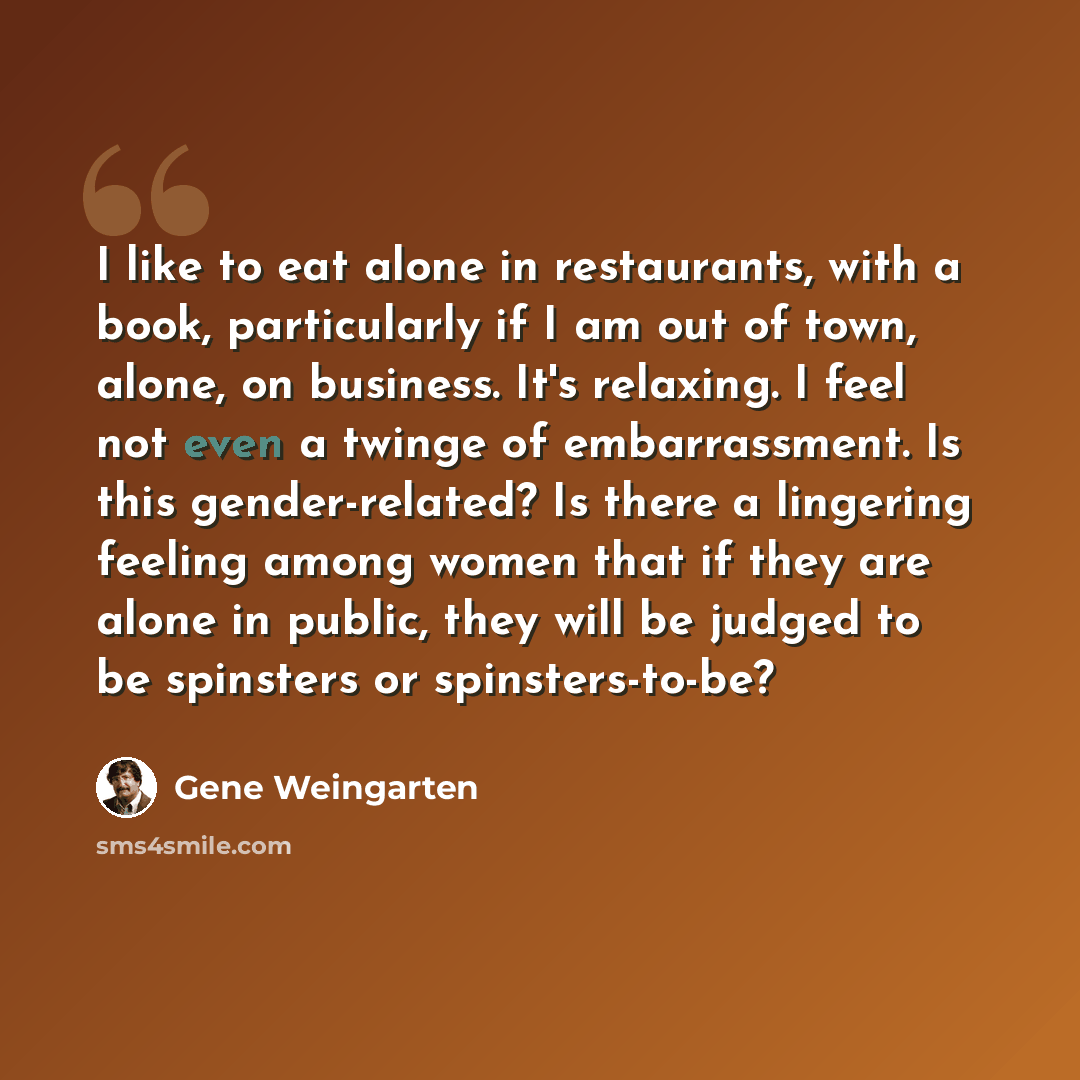 “I like to eat alone in restaurants, with a book, particularly if I am out of town, alone, on business. It's relaxing. I feel not even a twinge of embarrassment. Is this gender-related? Is there a lingering feeling among women that if they are alone in public, they will be judged to be spinsters or…” quote by Gene Weingarten