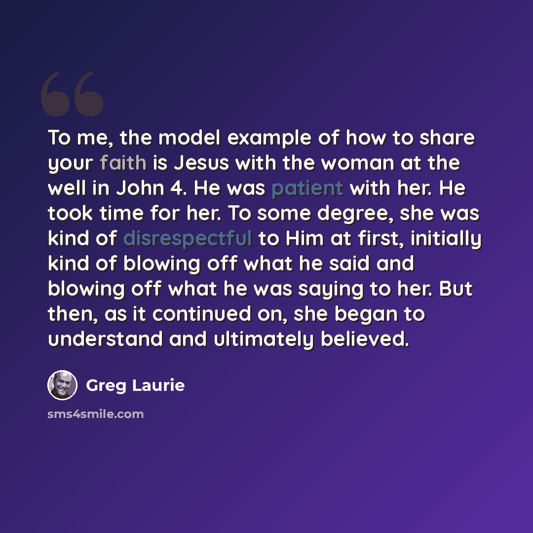 “To me, the model example of how to share your faith is Jesus with the woman at the well in John 4. He was patient with her. He took time for her. To some degree, she was kind of disrespectful to Him at first, initially kind of blowing off what he said and blowing off what he was saying to her. But…” quote by Greg Laurie