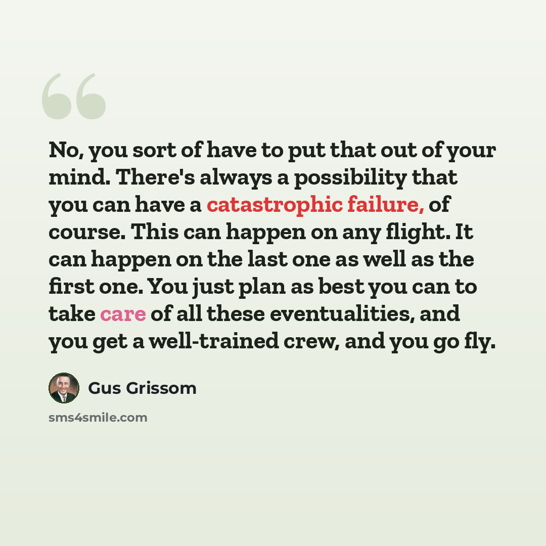 “No, you sort of have to put that out of your mind. There's always a possibility that you can have a catastrophic failure, of course. This can happen on any flight. It can happen on the last one as well as the first one. You just plan as best you can to take care of all these eventualities, and you…” quote by Gus Grissom