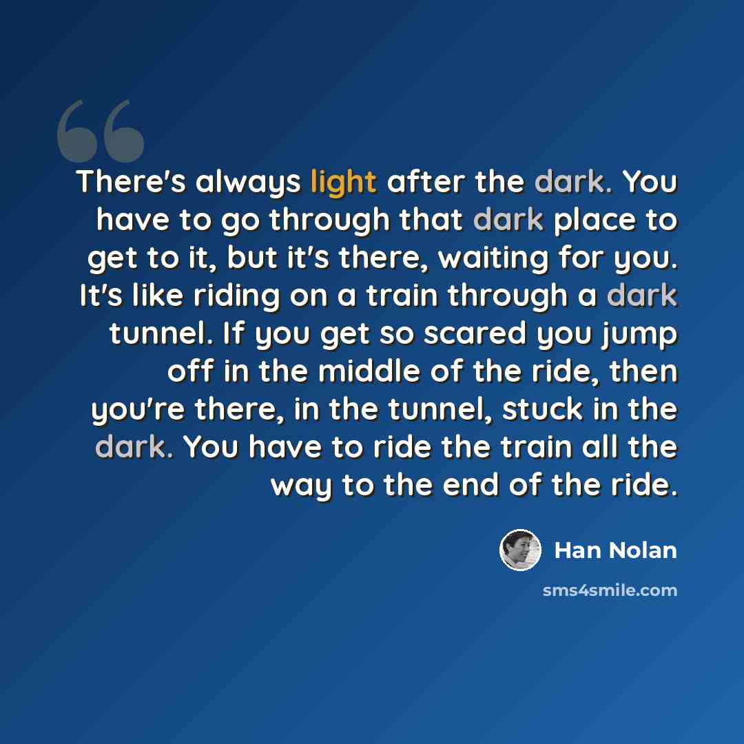 “There's always light after the dark. You have to go through that dark place to get to it, but it's there, waiting for you. It's like riding on a train through a dark tunnel. If you get so scared you jump off in the middle of the ride, then you're there, in the tunnel, stuck in the dark. You have…” quote by Han Nolan