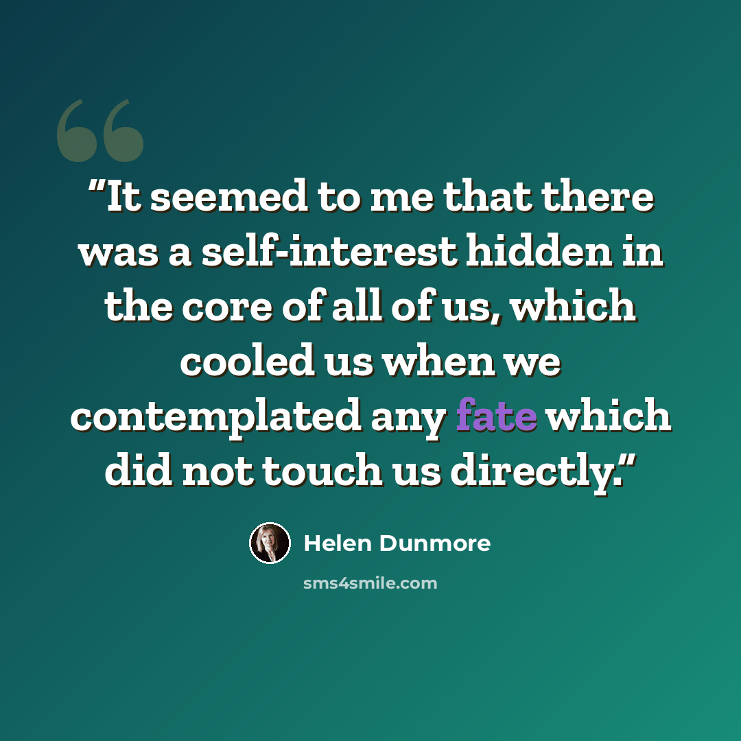 “It seemed to me that there was a self-interest hidden in the core of all of us, which cooled us when we contemplated any fate which did not touch us directly.” quote by Helen Dunmore