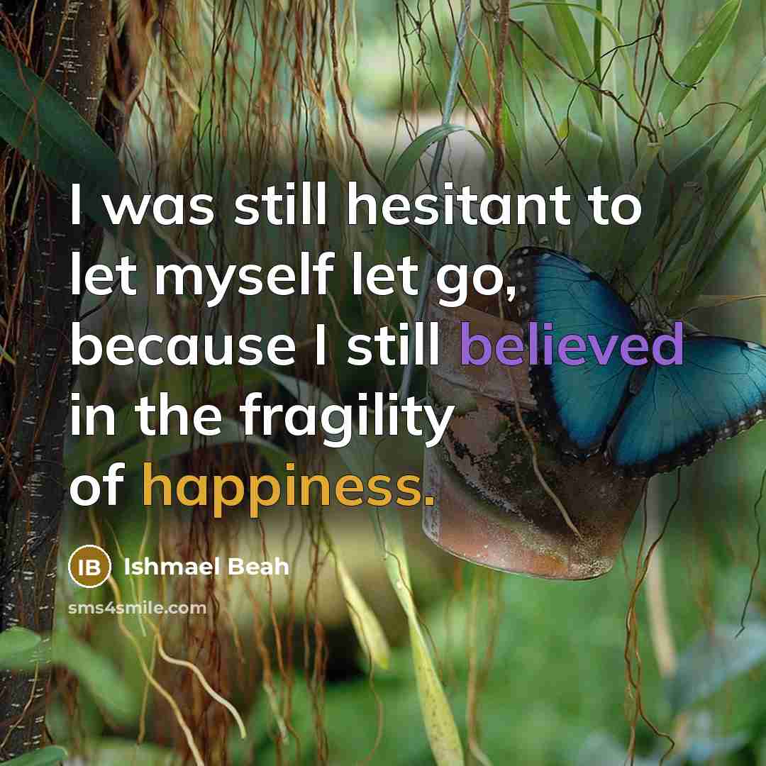 “I was still hesitant to let myself let go, because I still believed in the fragility of happiness.” quote by Ishmael Beah