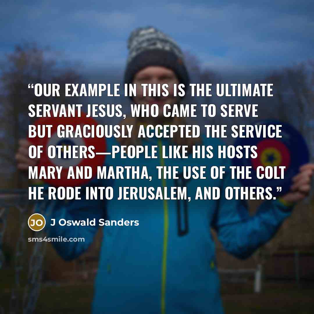 “Our example in this is the ultimate Servant Jesus, who came to serve but graciously accepted the service of others—people like His hosts Mary and Martha, the use of the colt He rode into Jerusalem, and others.” quote by J Oswald Sanders