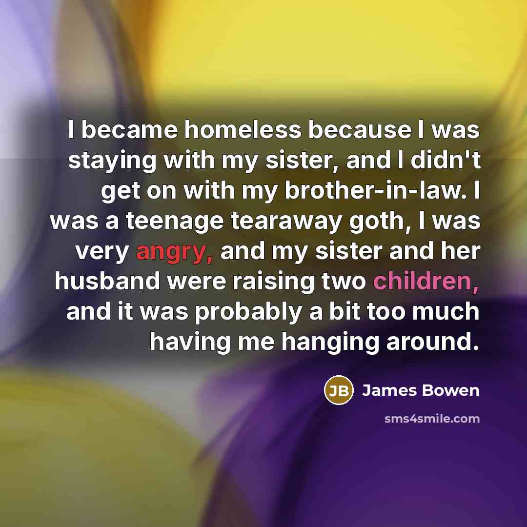 “I became homeless because I was staying with my sister, and I didn't get on with my brother-in-law. I was a teenage tearaway goth, I was very angry, and my sister and her husband were raising two children, and it was probably a bit too much having me hanging around.” quote by James Bowen